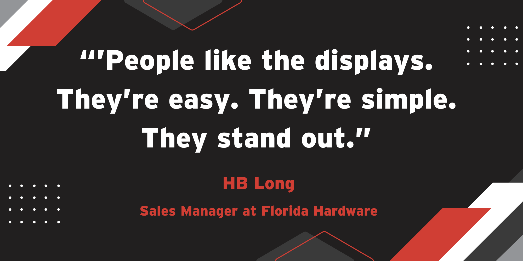 A stylized quote from HB Long of Florida Hardware: "People like the displays. They're easy. They're simple. They stand out."