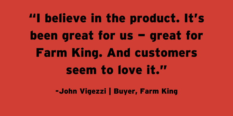 A quote from Farm King buyer John Vigezzi: “I believe in the product. It’s been great for us — great for Farm King. And customers seem to love it.”