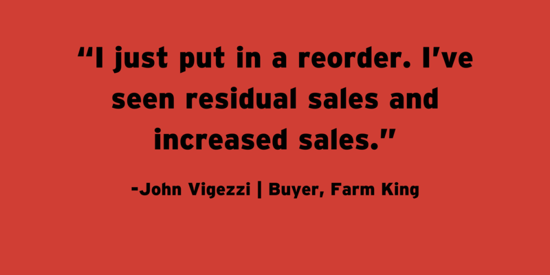 A quote from Farm King buyer John Vigezzi: "I just put a reorder in. I’ve seen residual sales and increased sales."